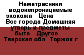Наматрасники водонепроницаемые экокожа › Цена ­ 1 602 - Все города Домашняя утварь и предметы быта » Другое   . Тверская обл.,Торжок г.